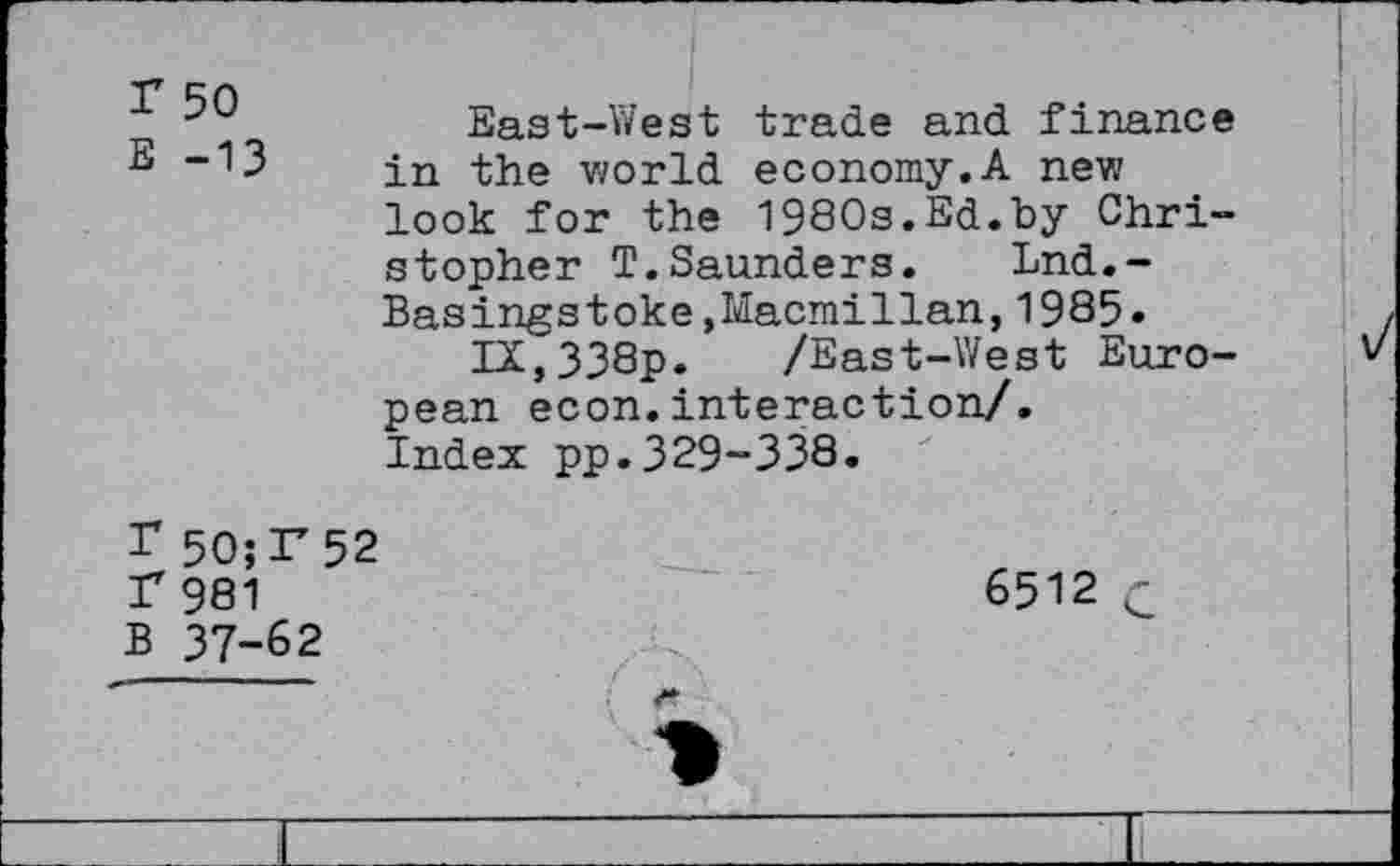 ﻿Г 50
Е -13
East-West trade and finance in the world economy,A new look for the 1980s.Ed.by Christopher T.Saunders. Lnd.-Basingstoke »Macmillan,1985.
IX,338p. /East-West European econ.interaction/.
Index pp.329-338.
Г 5О;Г52 Г 981 В 37-62
6512 С